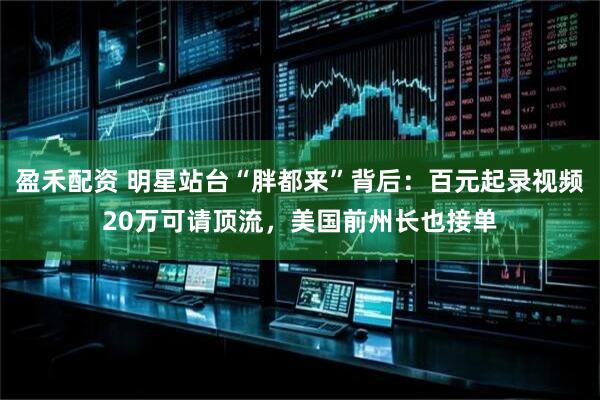 盈禾配资 明星站台“胖都来”背后：百元起录视频20万可请顶流，美国前州长也接单