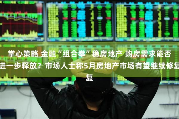 掌心策略 金融“组合拳”稳房地产 购房需求能否进一步释放？市场人士称5月房地产市场有望继续修复