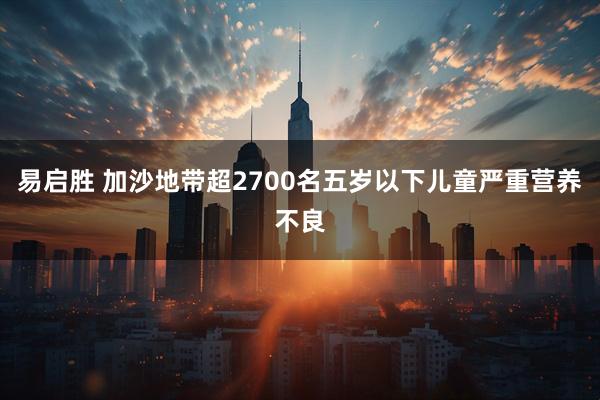 易启胜 加沙地带超2700名五岁以下儿童严重营养不良