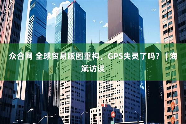 众合网 全球贸易版图重构，GPS失灵了吗？ | 海斌访谈