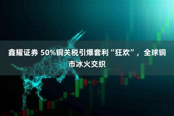 鑫耀证券 50%铜关税引爆套利“狂欢”，全球铜市冰火交织
