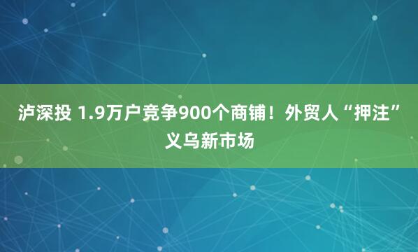 泸深投 1.9万户竞争900个商铺！外贸人“押注”义乌新市场