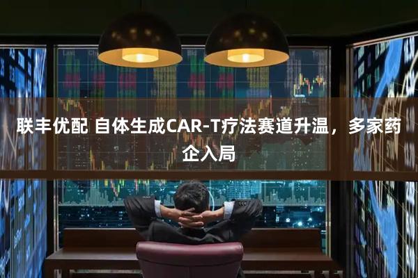 联丰优配 自体生成CAR-T疗法赛道升温，多家药企入局