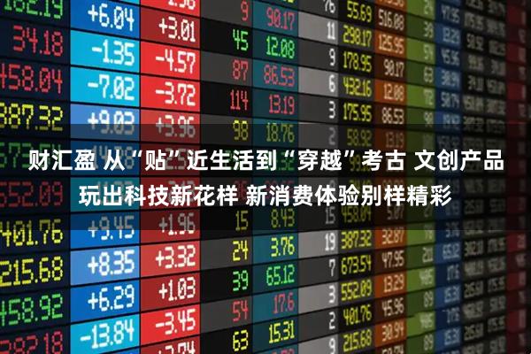 财汇盈 从“贴”近生活到“穿越”考古 文创产品玩出科技新花样 新消费体验别样精彩