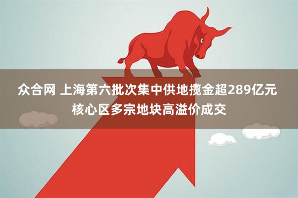 众合网 上海第六批次集中供地揽金超289亿元 核心区多宗地块高溢价成交