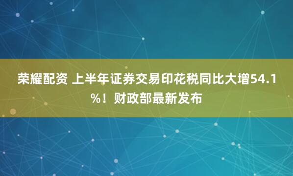 荣耀配资 上半年证券交易印花税同比大增54.1%！财政部最新发布