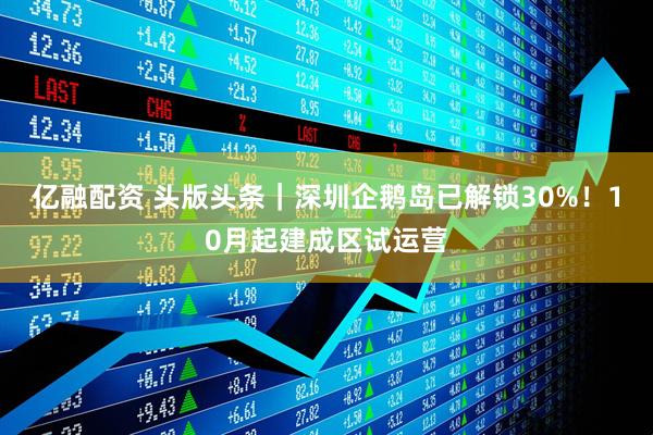 亿融配资 头版头条｜深圳企鹅岛已解锁30%！10月起建成区试运营
