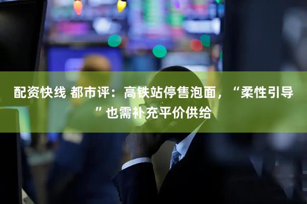 配资快线 都市评：高铁站停售泡面，“柔性引导”也需补充平价供给