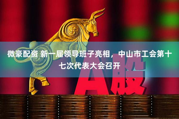 微豪配资 新一届领导班子亮相，中山市工会第十七次代表大会召开
