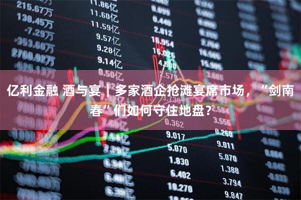 亿利金融 酒与宴｜多家酒企抢滩宴席市场，“剑南春”们如何守住地盘？