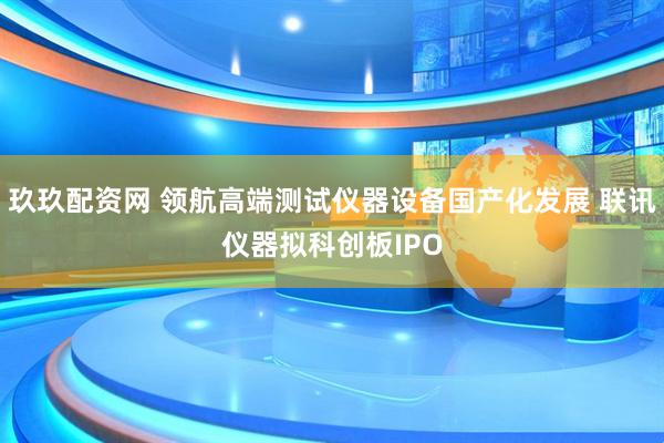 玖玖配资网 领航高端测试仪器设备国产化发展 联讯仪器拟科创板IPO