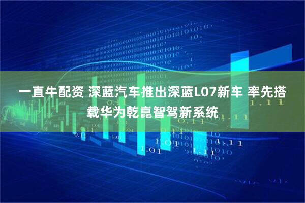 一直牛配资 深蓝汽车推出深蓝L07新车 率先搭载华为乾崑智驾新系统