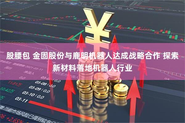 股腰包 金固股份与鹿明机器人达成战略合作 探索新材料落地机器人行业