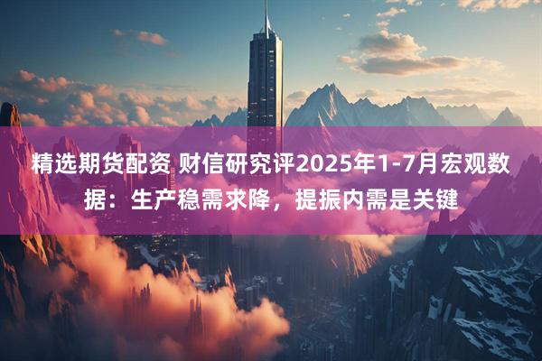 精选期货配资 财信研究评2025年1-7月宏观数据：生产稳需求降，提振内需是关键