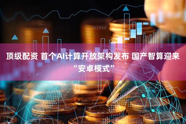 顶级配资 首个AI计算开放架构发布 国产智算迎来“安卓模式”