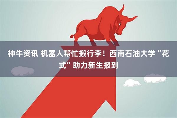 神牛资讯 机器人帮忙搬行李！西南石油大学“花式”助力新生报到