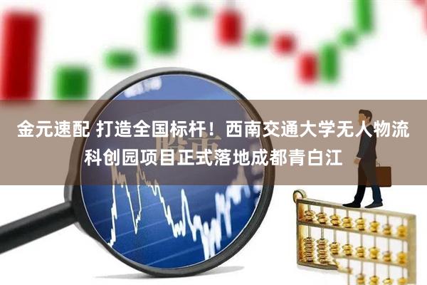 金元速配 打造全国标杆！西南交通大学无人物流科创园项目正式落地成都青白江