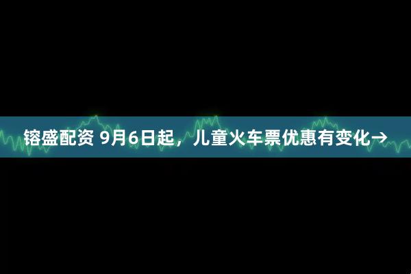镕盛配资 9月6日起，儿童火车票优惠有变化→