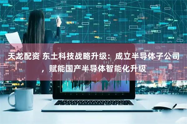 天龙配资 东土科技战略升级：成立半导体子公司，赋能国产半导体智能化升级