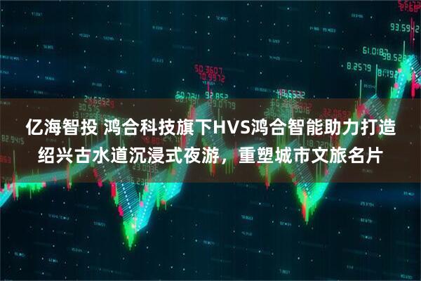 亿海智投 鸿合科技旗下HVS鸿合智能助力打造绍兴古水道沉浸式夜游，重塑城市文旅名片