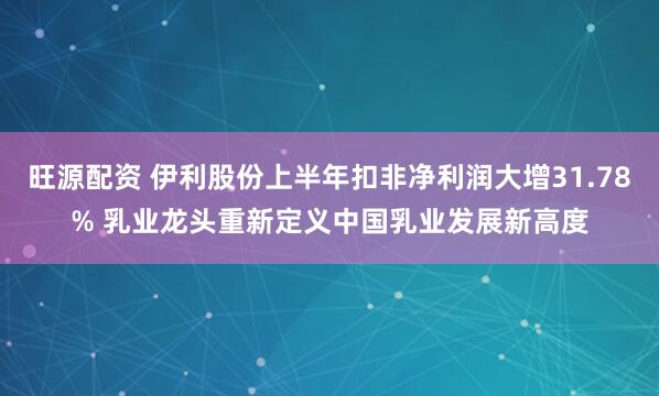 旺源配资 伊利股份上半年扣非净利润大增31.78% 乳业龙头重新定义中国乳业发展新高度
