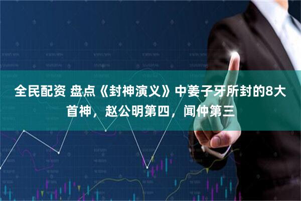 全民配资 盘点《封神演义》中姜子牙所封的8大首神，赵公明第四，闻仲第三