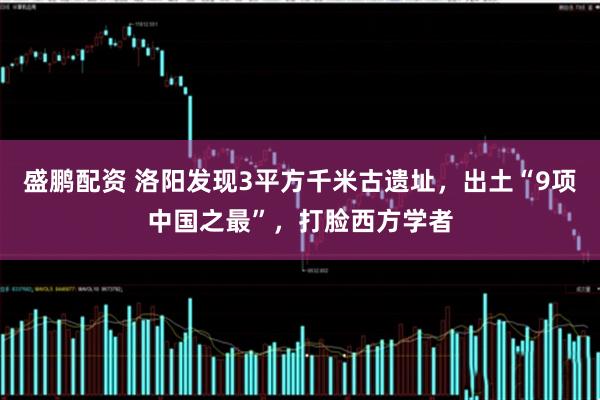 盛鹏配资 洛阳发现3平方千米古遗址，出土“9项中国之最”，打脸西方学者