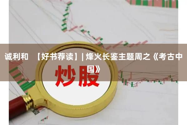 诚利和  【好书荐读】| 烽火长鉴主题周之《考古中国》