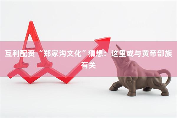 互利配资 “郑家沟文化”猜想：这里或与黄帝部族有关