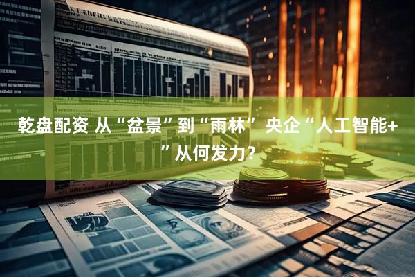 乾盘配资 从“盆景”到“雨林” 央企“人工智能+”从何发力？