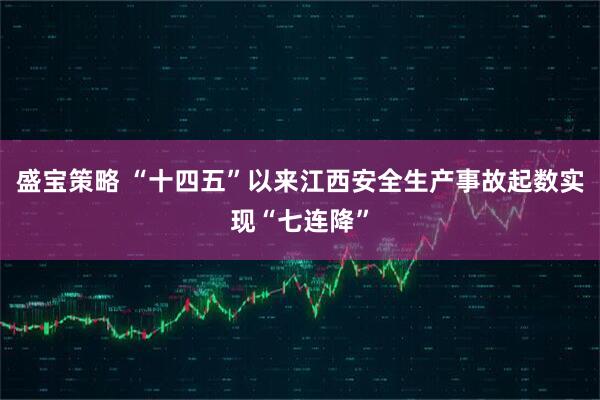 盛宝策略 “十四五”以来江西安全生产事故起数实现“七连降”