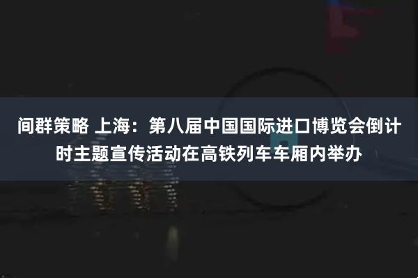 间群策略 上海：第八届中国国际进口博览会倒计时主题宣传活动在高铁列车车厢内举办