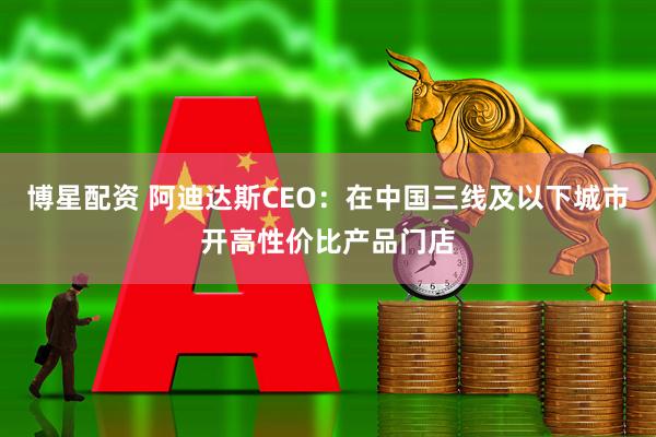 博星配资 阿迪达斯CEO：在中国三线及以下城市开高性价比产品门店