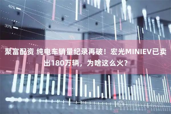 聚富配资 纯电车销量纪录再破！宏光MINIEV已卖出180万辆，为啥这么火？