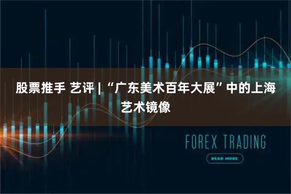股票推手 艺评 | “广东美术百年大展”中的上海艺术镜像