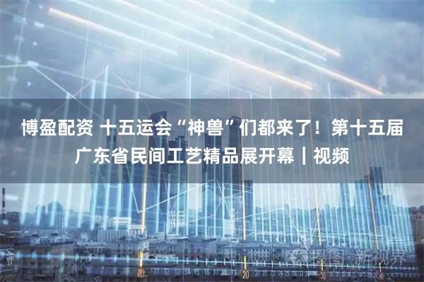 博盈配资 十五运会“神兽”们都来了！第十五届广东省民间工艺精品展开幕｜视频