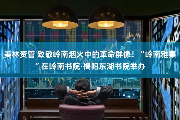 美林资管 致敬岭南烟火中的革命群像！“岭南雅集”在岭南书院·揭阳东湖书院举办