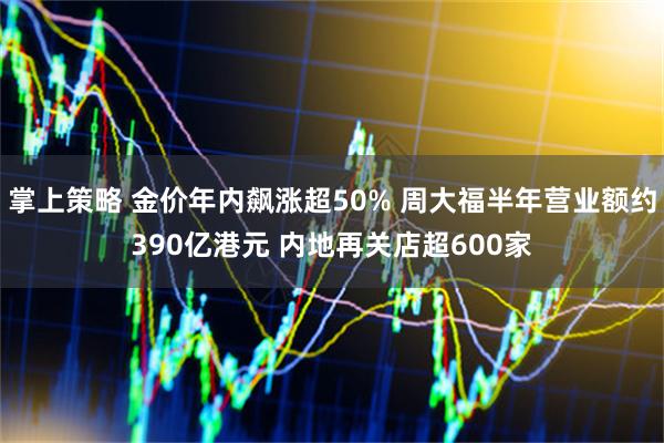 掌上策略 金价年内飙涨超50% 周大福半年营业额约390亿港元 内地再关店超600家