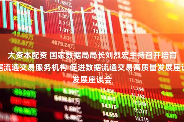大资本配资 国家数据局局长刘烈宏主持召开培育数据流通交易服务机构 促进数据流通交易高质量发展座谈会