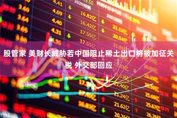 股管家 美财长威胁若中国阻止稀土出口将被加征关税 外交部回应