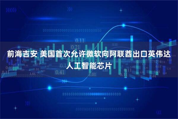 前海吉安 美国首次允许微软向阿联酋出口英伟达人工智能芯片