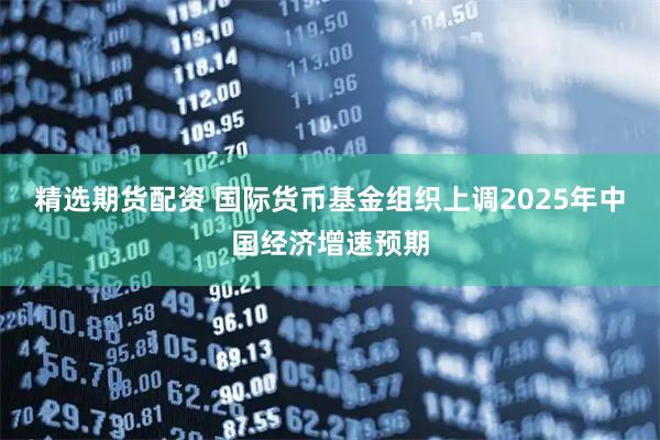 精选期货配资 国际货币基金组织上调2025年中国经济增速预期
