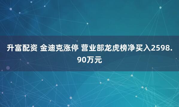 升富配资 金迪克涨停 营业部龙虎榜净买入2598.90万元