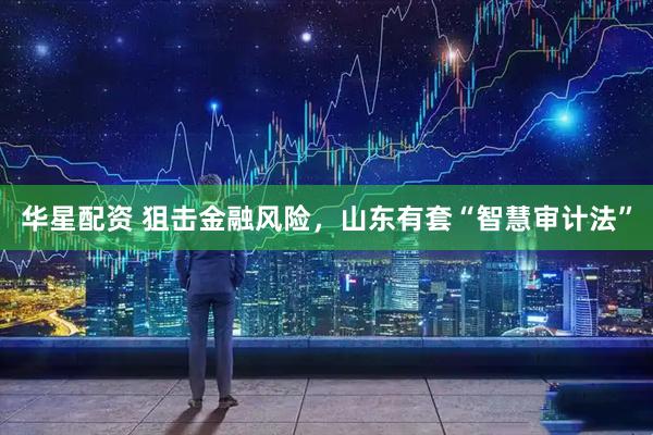华星配资 狙击金融风险,山东有套“智慧审计法”
