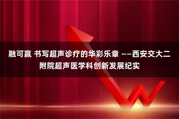 融可赢 书写超声诊疗的华彩乐章 ——西安交大二附院超声医学科创新发展纪实