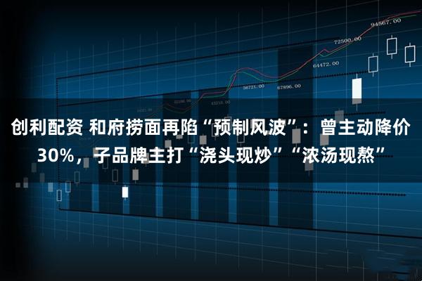 创利配资 和府捞面再陷“预制风波”：曾主动降价30%，子品牌主打“浇头现炒”“浓汤现熬”