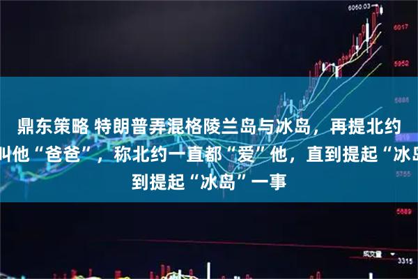 鼎东策略 特朗普弄混格陵兰岛与冰岛，再提北约秘书长叫他“爸爸”，称北约一直都“爱”他，直到提起“冰岛”一事