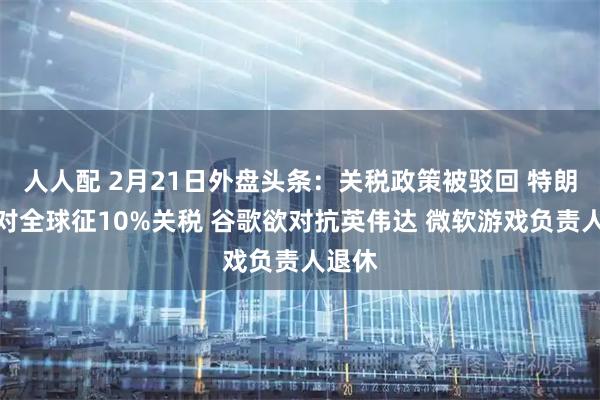 人人配 2月21日外盘头条：关税政策被驳回 特朗普将对全球征10%关税 谷歌欲对抗英伟达 微软游戏负责人退休