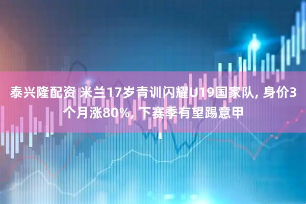 泰兴隆配资 米兰17岁青训闪耀U19国家队, 身价3个月涨80%, 下赛季有望踢意甲
