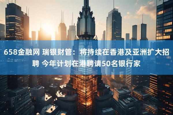 658金融网 瑞银财管:将持续在香港及亚洲扩大招聘 今年计划在港聘请50名银行家